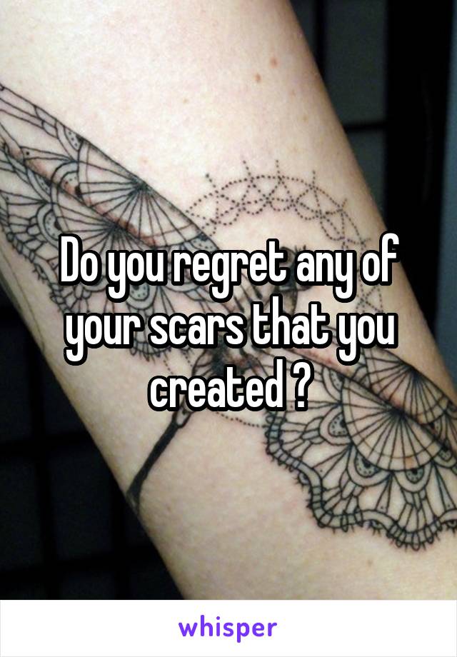 Do you regret any of your scars that you created ?