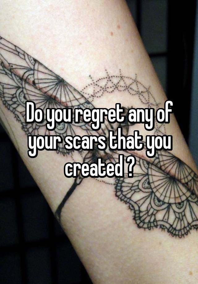 Do you regret any of your scars that you created ?