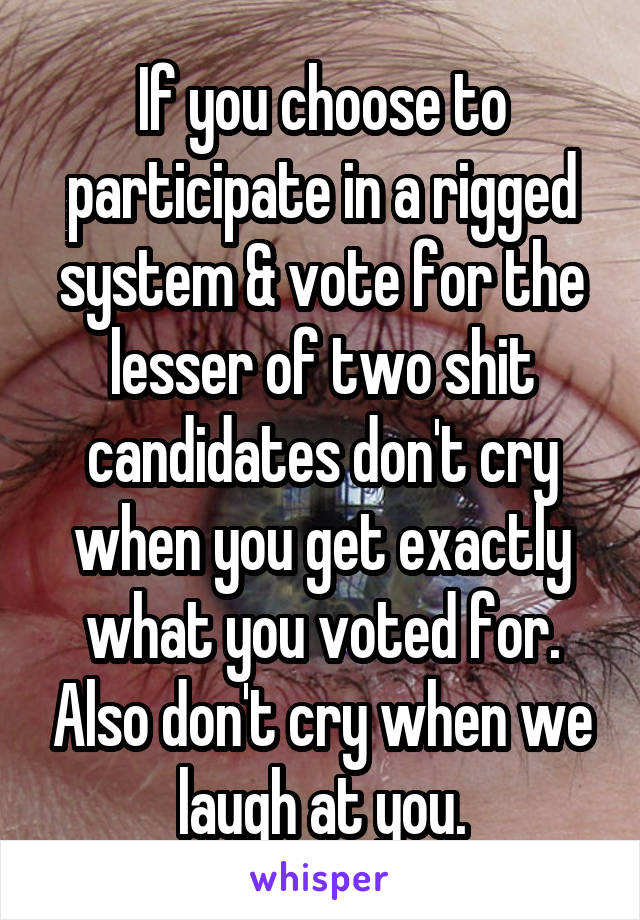 If you choose to participate in a rigged system & vote for the lesser of two shit candidates don't cry when you get exactly what you voted for. Also don't cry when we laugh at you.