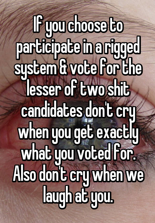 If you choose to participate in a rigged system & vote for the lesser of two shit candidates don't cry when you get exactly what you voted for. Also don't cry when we laugh at you.