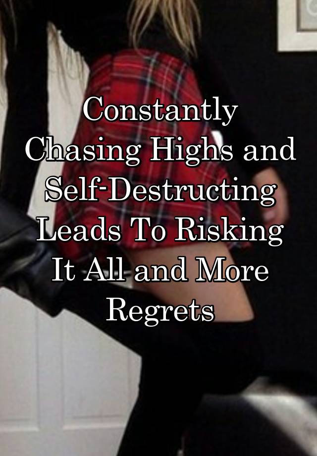 Constantly Chasing Highs and
Self-Destructing
Leads To Risking It All and More Regrets
