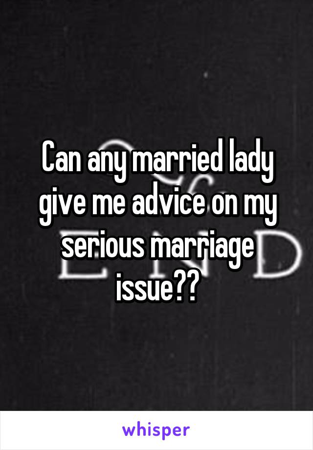 Can any married lady give me advice on my serious marriage issue??