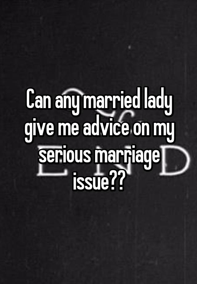 Can any married lady give me advice on my serious marriage issue??