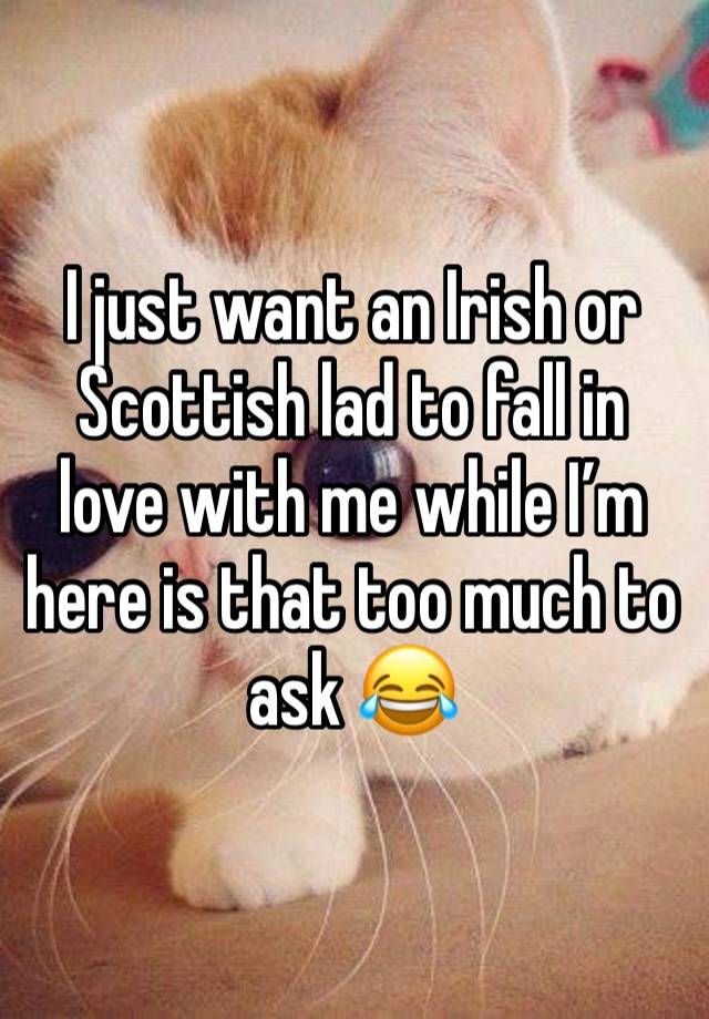 I just want an Irish or Scottish lad to fall in love with me while I’m here is that too much to ask 😂