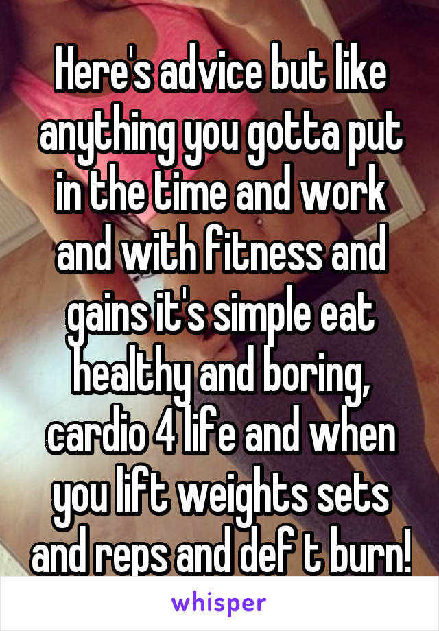 Here's advice but like anything you gotta put in the time and work and with fitness and gains it's simple eat healthy and boring, cardio 4 life and when you lift weights sets and reps and def t burn!