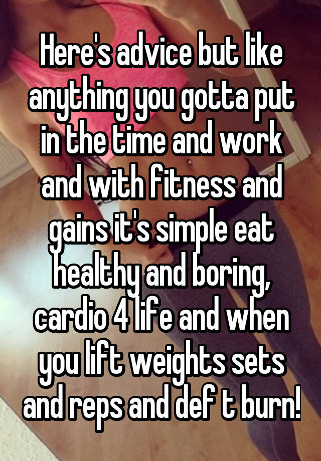 Here's advice but like anything you gotta put in the time and work and with fitness and gains it's simple eat healthy and boring, cardio 4 life and when you lift weights sets and reps and def t burn!