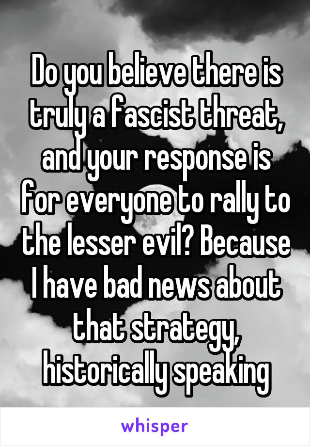 Do you believe there is truly a fascist threat, and your response is for everyone to rally to the lesser evil? Because I have bad news about that strategy, historically speaking