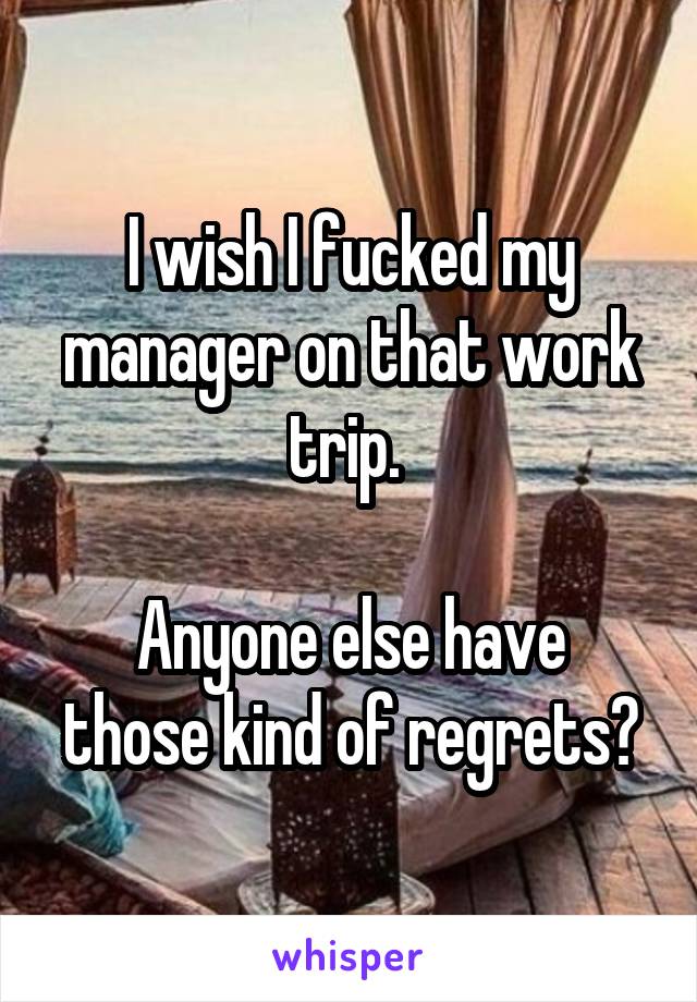 I wish I fucked my manager on that work trip. 

Anyone else have those kind of regrets?