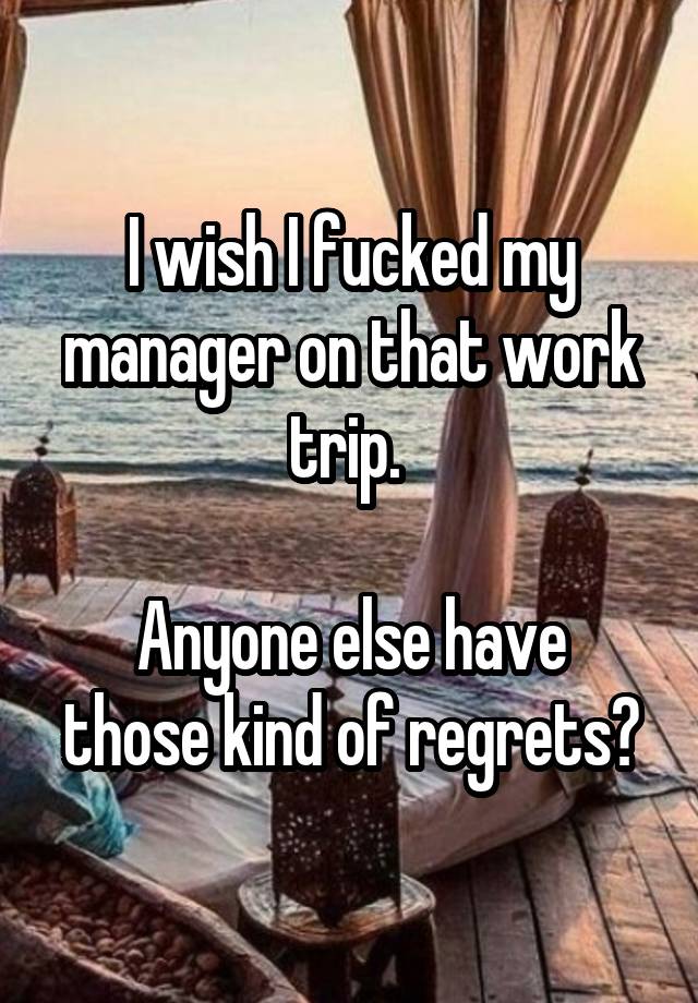 I wish I fucked my manager on that work trip. 

Anyone else have those kind of regrets?