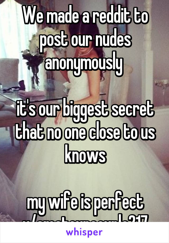 We made a reddit to post our nudes anonymously 

it's our biggest secret that no one close to us knows

my wife is perfect
u/amateurcouple217