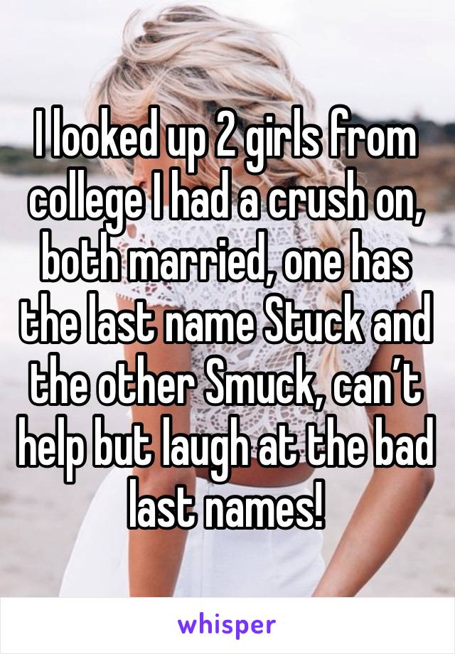 I looked up 2 girls from college I had a crush on, both married, one has the last name Stuck and the other Smuck, can’t help but laugh at the bad last names!