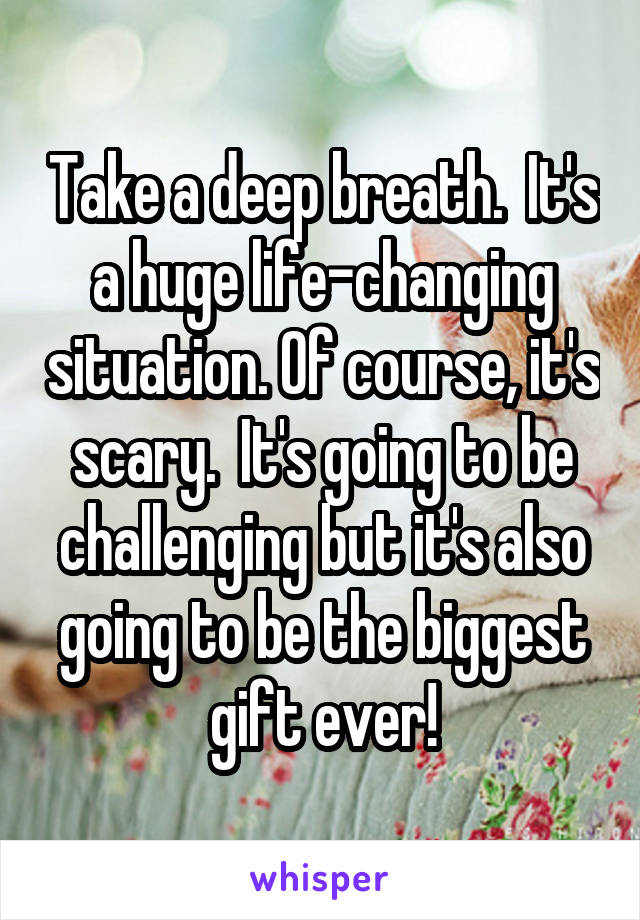 Take a deep breath.  It's a huge life-changing situation. Of course, it's scary.  It's going to be challenging but it's also going to be the biggest gift ever!