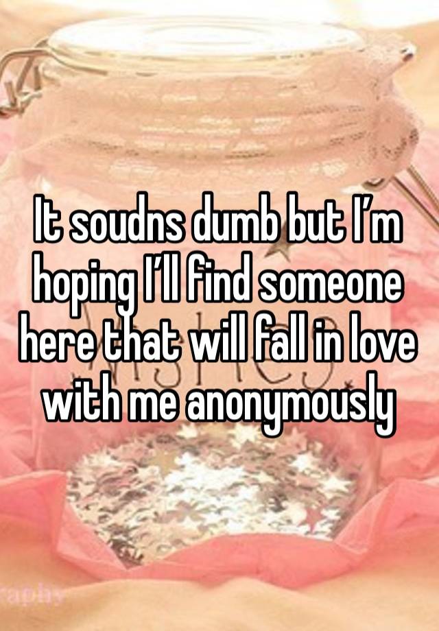 It soudns dumb but I’m hoping I’ll find someone here that will fall in love with me anonymously 