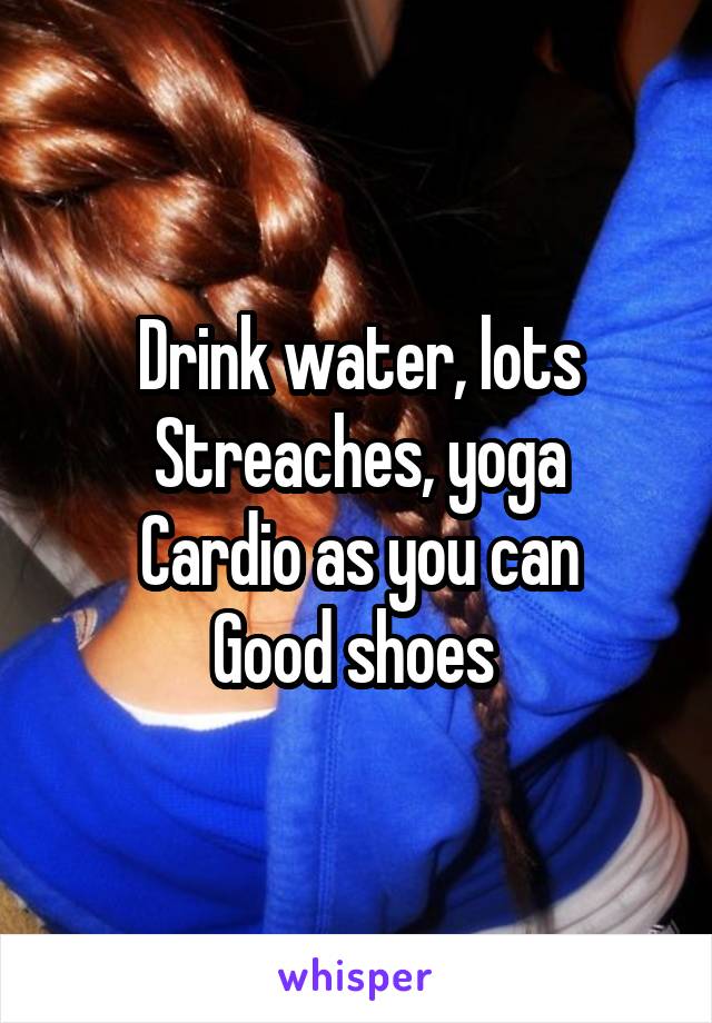 Drink water, lots
Streaches, yoga
Cardio as you can
Good shoes 