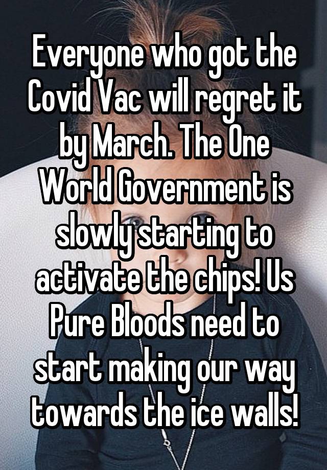 Everyone who got the Covid Vac will regret it by March. The One World Government is slowly starting to activate the chips! Us Pure Bloods need to start making our way towards the ice walls!