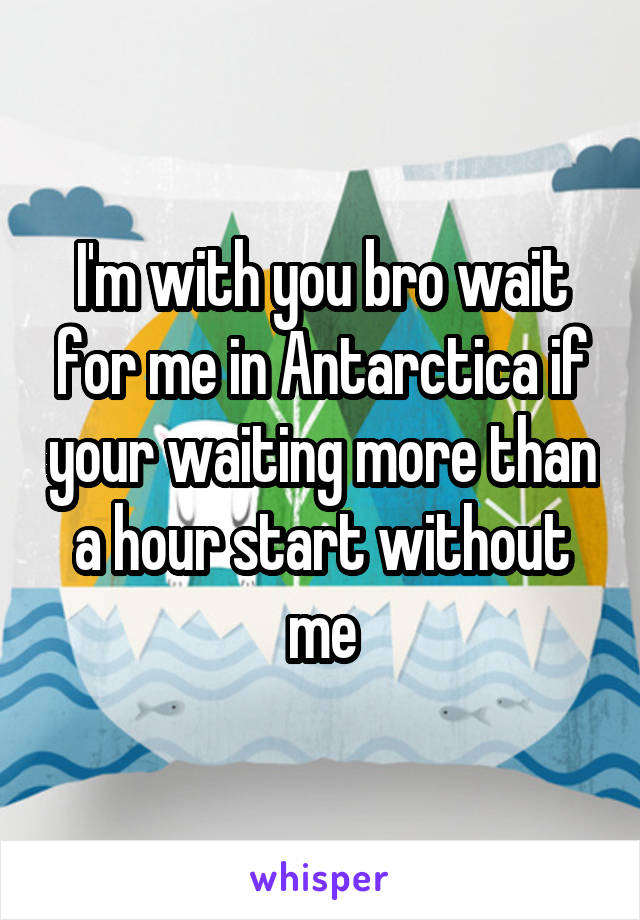 I'm with you bro wait for me in Antarctica if your waiting more than a hour start without me