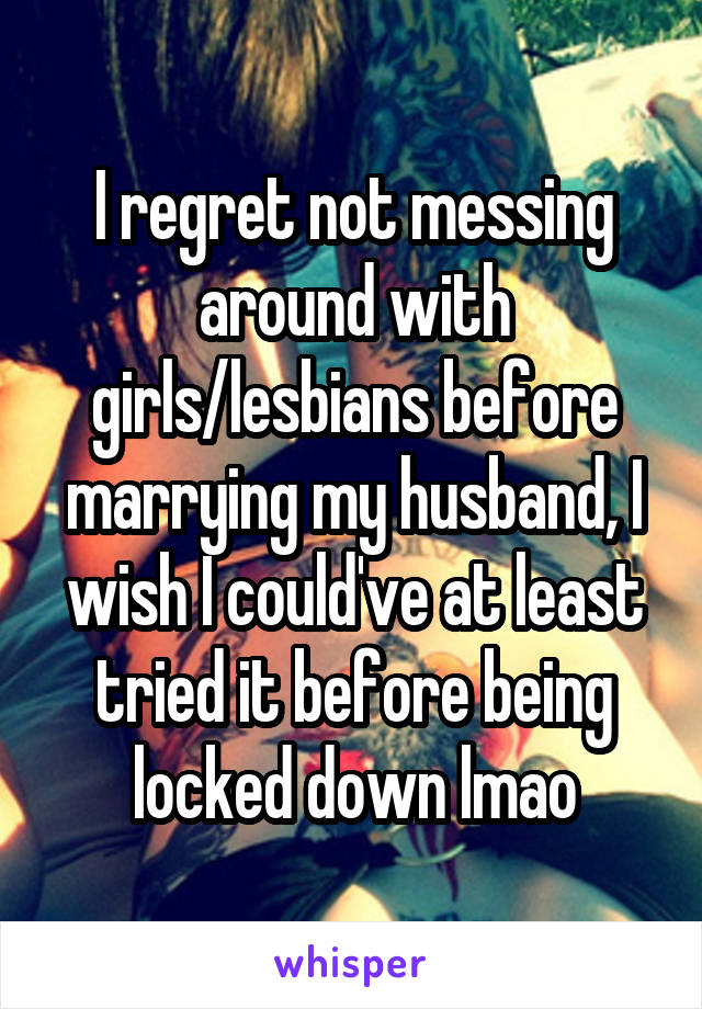 I regret not messing around with girls/lesbians before marrying my husband, I wish I could've at least tried it before being locked down lmao