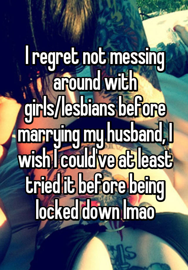 I regret not messing around with girls/lesbians before marrying my husband, I wish I could've at least tried it before being locked down lmao