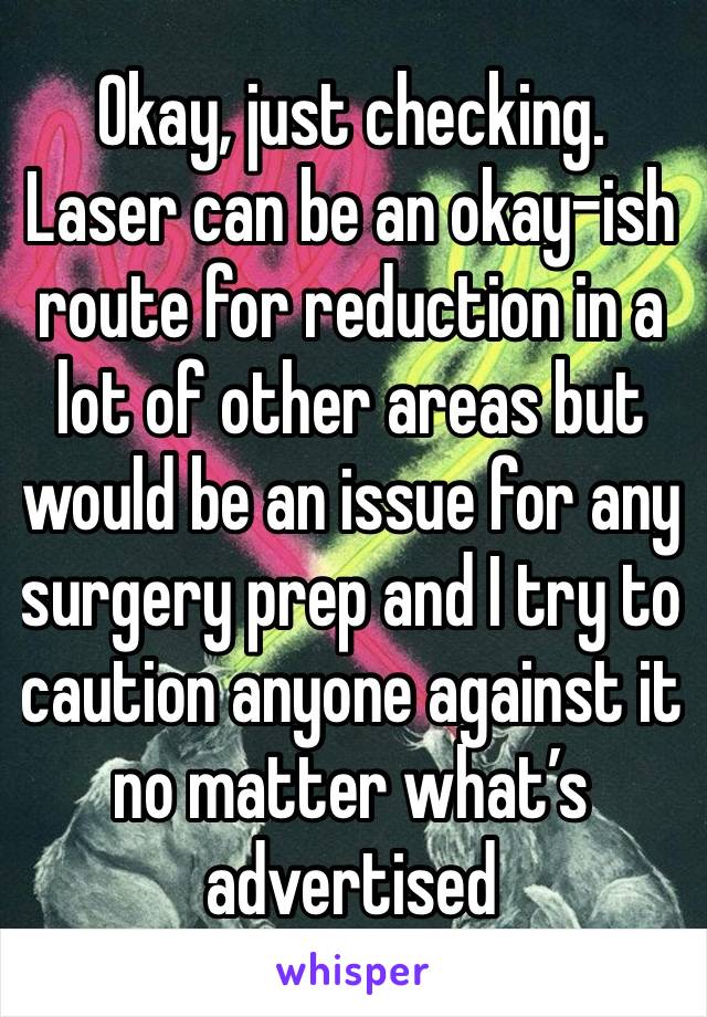 Okay, just checking. Laser can be an okay-ish route for reduction in a lot of other areas but would be an issue for any surgery prep and I try to caution anyone against it no matter what’s advertised