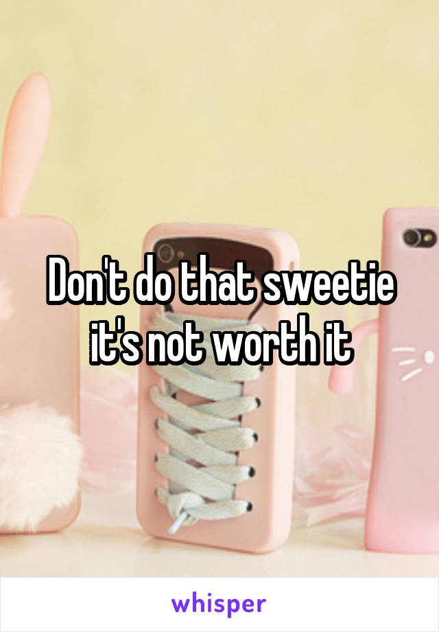 Don't do that sweetie it's not worth it