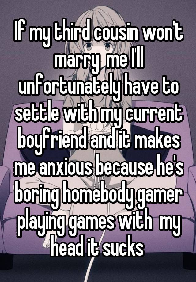 If my third cousin won't marry  me I'll unfortunately have to settle with my current boyfriend and it makes me anxious because he's boring homebody gamer playing games with  my head it sucks 
