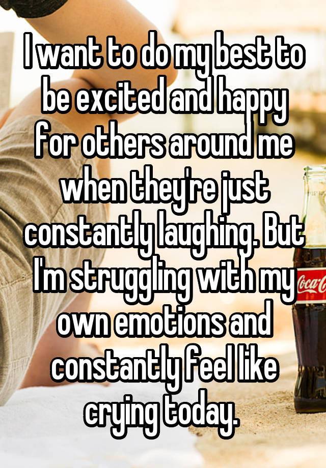 I want to do my best to be excited and happy for others around me when they're just constantly laughing. But I'm struggling with my own emotions and constantly feel like crying today. 