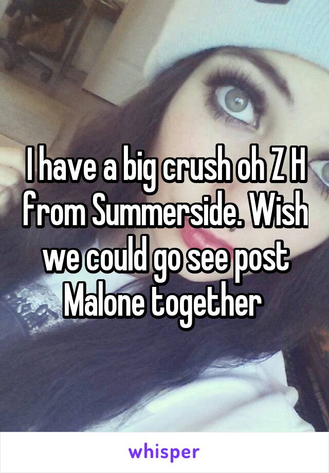 I have a big crush oh Z H from Summerside. Wish we could go see post Malone together 