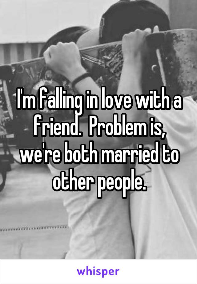 I'm falling in love with a friend.  Problem is, we're both married to other people.