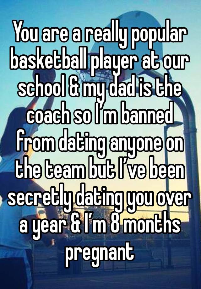 You are a really popular basketball player at our school & my dad is the coach so I’m banned from dating anyone on the team but I’ve been secretly dating you over a year & I’m 8 months pregnant 