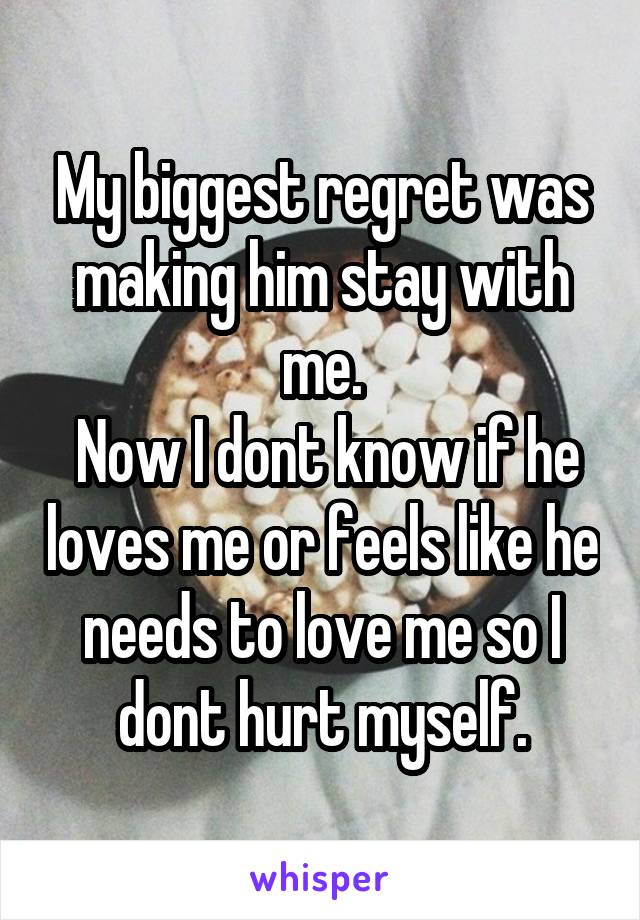 My biggest regret was making him stay with me.
 Now I dont know if he loves me or feels like he needs to love me so I dont hurt myself.