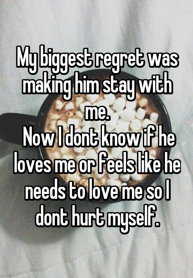 My biggest regret was making him stay with me.
 Now I dont know if he loves me or feels like he needs to love me so I dont hurt myself.