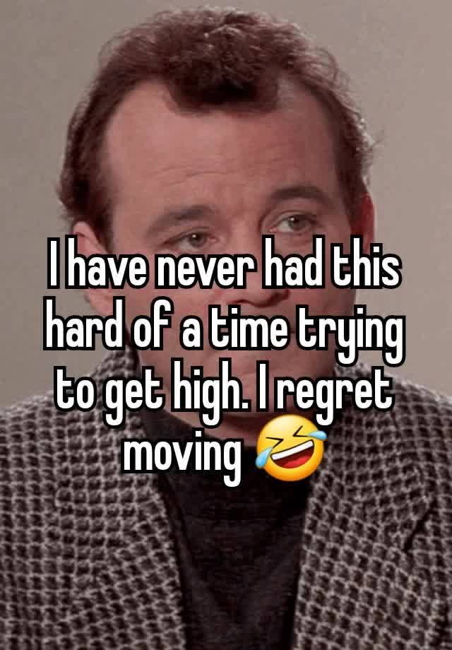 I have never had this hard of a time trying to get high. I regret moving 🤣