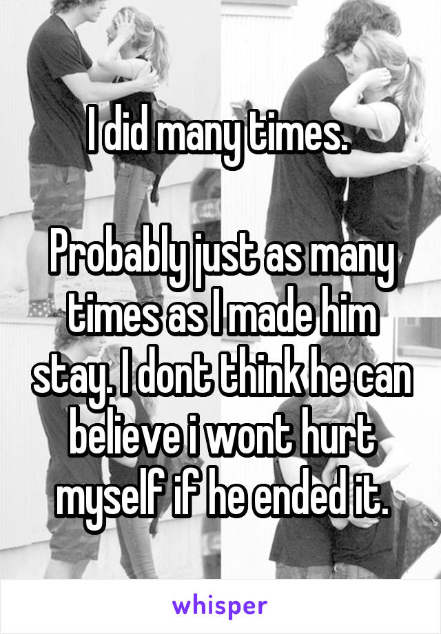 I did many times. 

Probably just as many times as I made him stay. I dont think he can believe i wont hurt myself if he ended it.