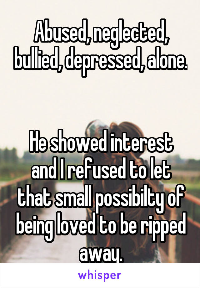 Abused, neglected, bullied, depressed, alone. 

He showed interest and I refused to let that small possibilty of being loved to be ripped away.