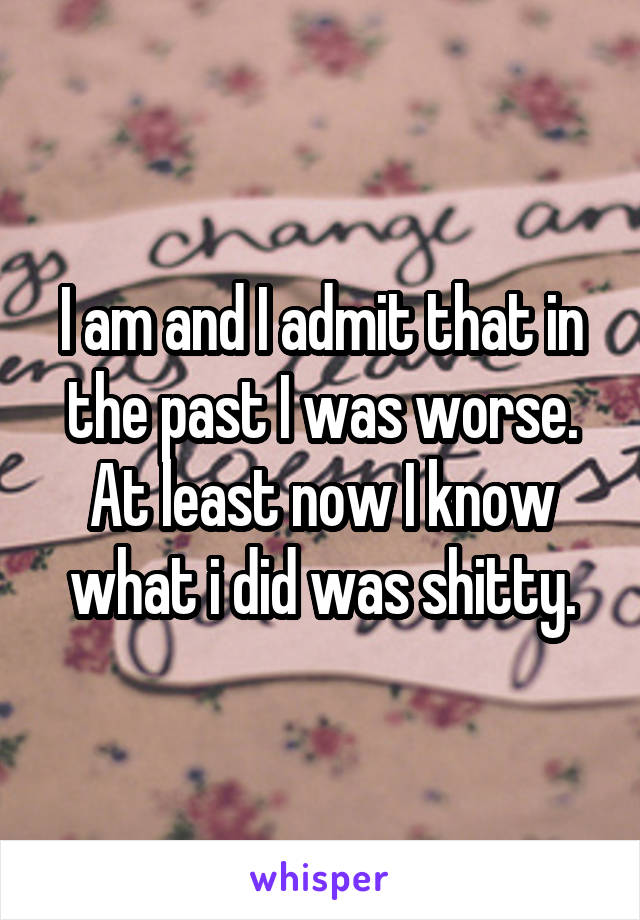 I am and I admit that in the past I was worse. At least now I know what i did was shitty.