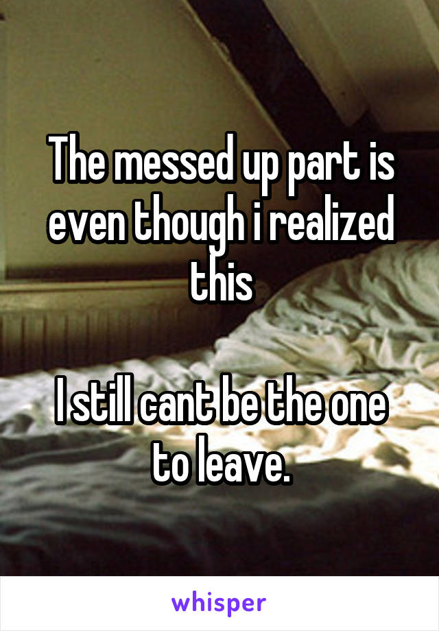 The messed up part is even though i realized this

I still cant be the one to leave.