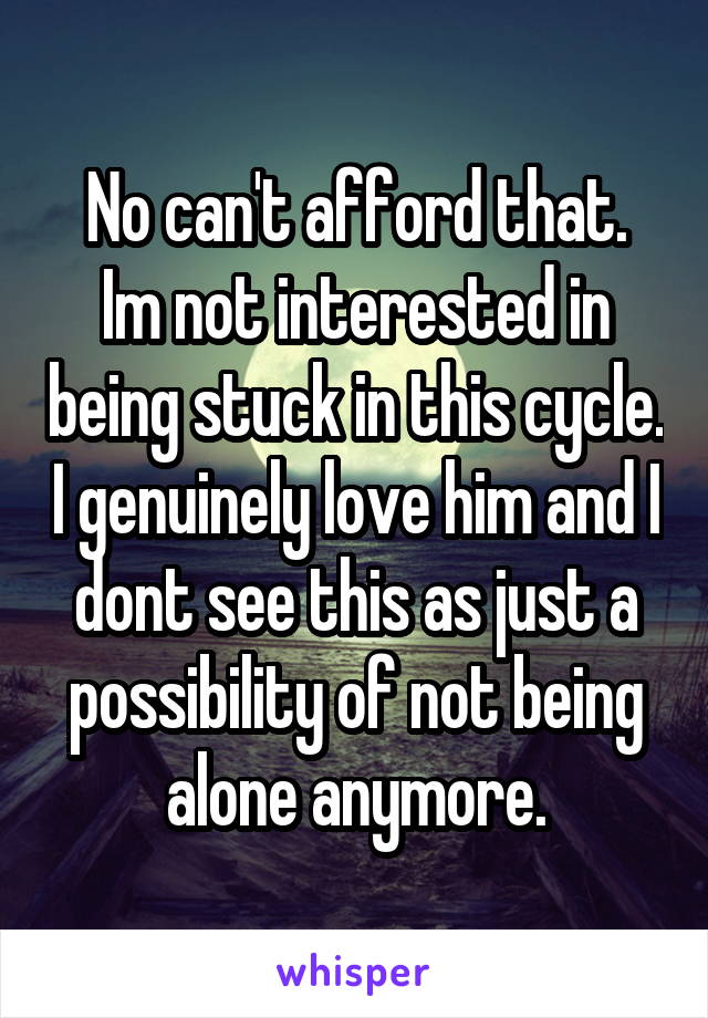 No can't afford that.
Im not interested in being stuck in this cycle. I genuinely love him and I dont see this as just a possibility of not being alone anymore.