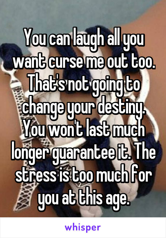 You can laugh all you want curse me out too. That's not going to change your destiny. You won't last much longer guarantee it. The stress is too much for you at this age.