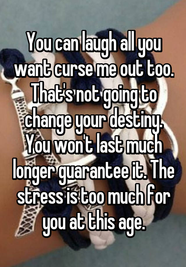 You can laugh all you want curse me out too. That's not going to change your destiny. You won't last much longer guarantee it. The stress is too much for you at this age.