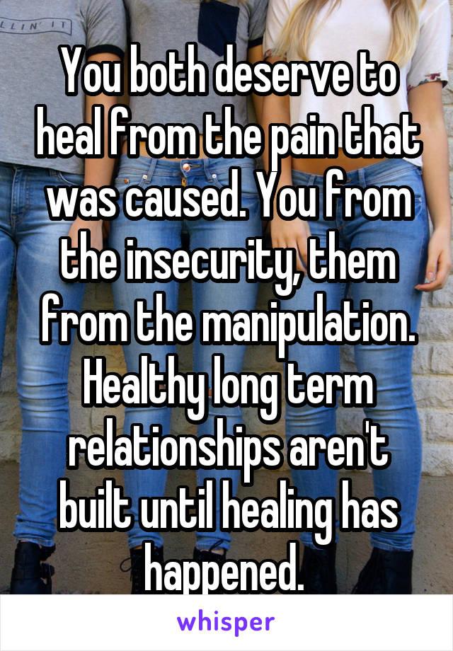 You both deserve to heal from the pain that was caused. You from the insecurity, them from the manipulation. Healthy long term relationships aren't built until healing has happened. 