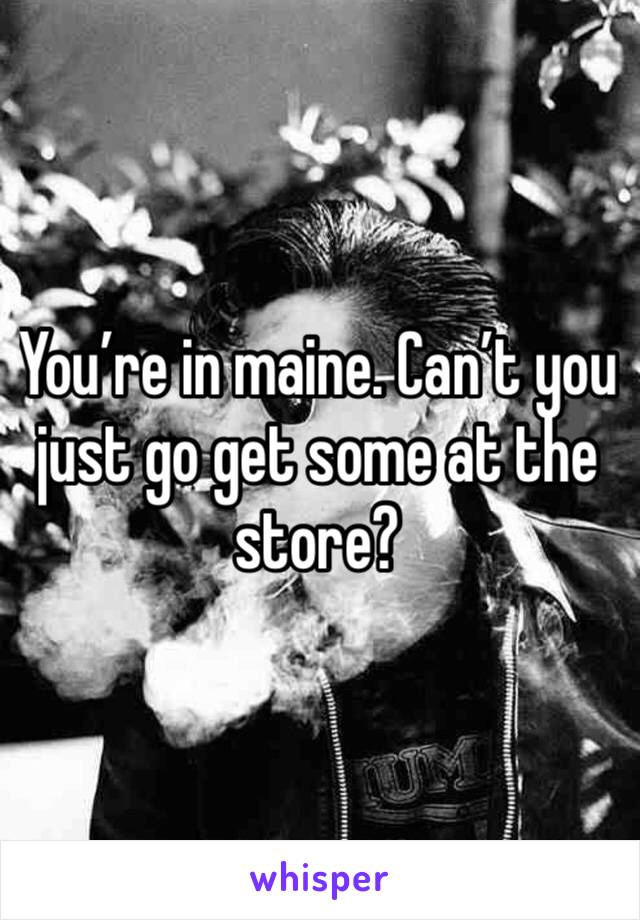 You’re in maine. Can’t you just go get some at the store?