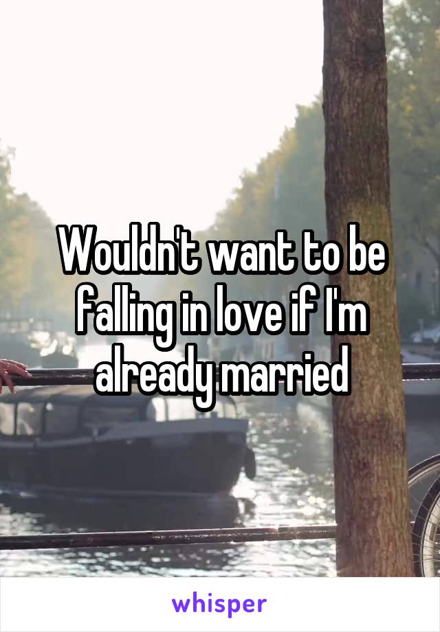 Wouldn't want to be falling in love if I'm already married