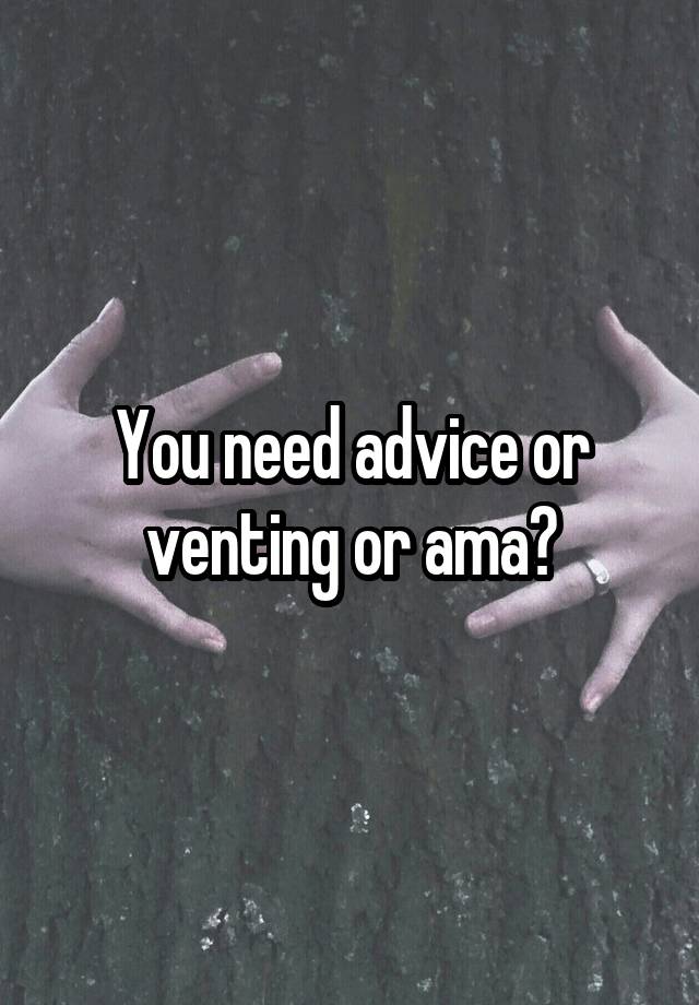 You need advice or venting or ama?