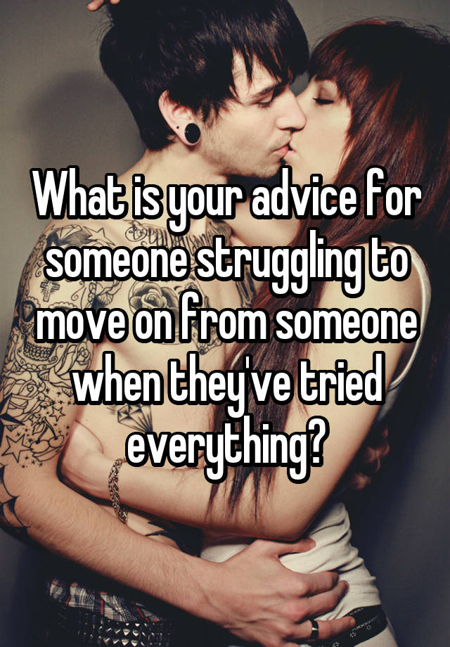 What is your advice for someone struggling to move on from someone when they've tried everything?