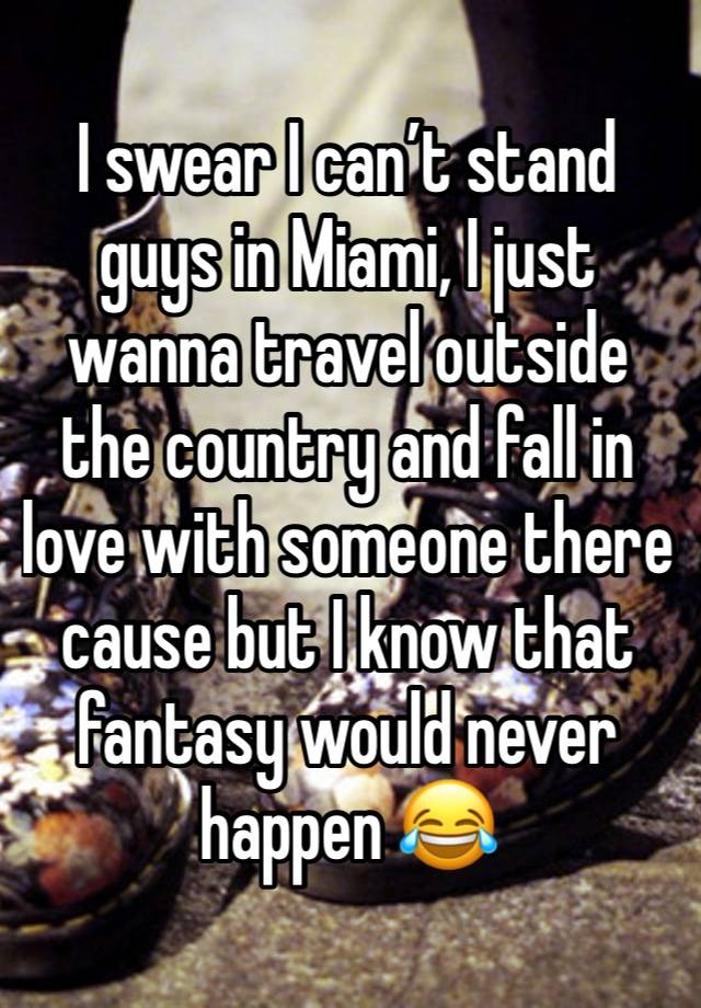 I swear I can’t stand guys in Miami, I just wanna travel outside the country and fall in love with someone there cause but I know that fantasy would never happen 😂