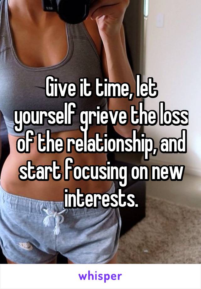 Give it time, let yourself grieve the loss of the relationship, and start focusing on new interests.