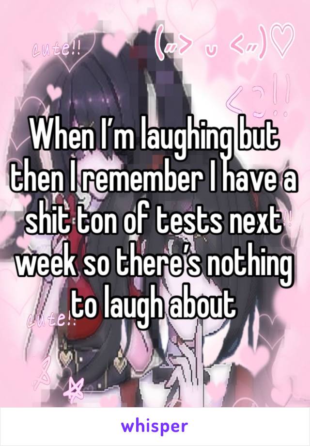 When I’m laughing but then I remember I have a shit ton of tests next week so there’s nothing to laugh about 