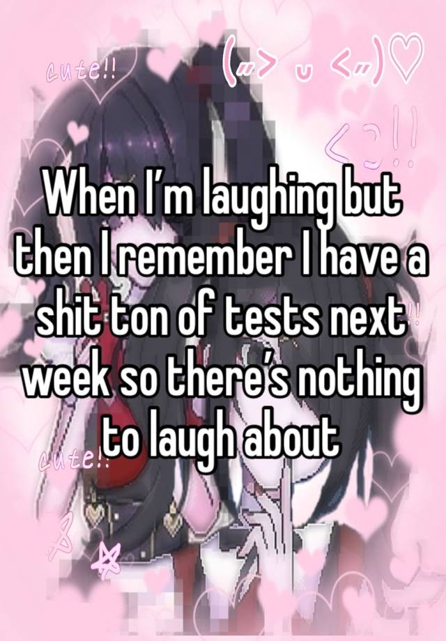 When I’m laughing but then I remember I have a shit ton of tests next week so there’s nothing to laugh about 