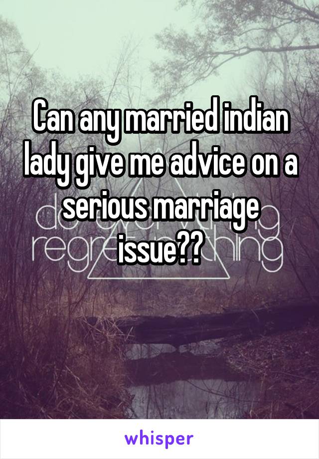 Can any married indian lady give me advice on a serious marriage issue??

