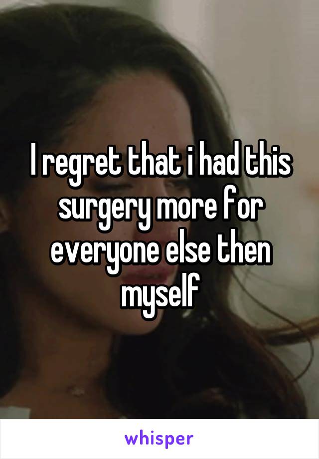 I regret that i had this surgery more for everyone else then myself